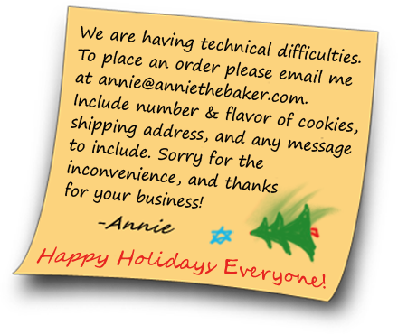 We are having technical difficulties. To place an order place contact me directly at annie@anniethebaker.com. Includ the number and flavor of cookies, shipping address, and any message to include. Sorry for the inconvenience and thank you for your business! Happy Holidays Everyone! -Annie